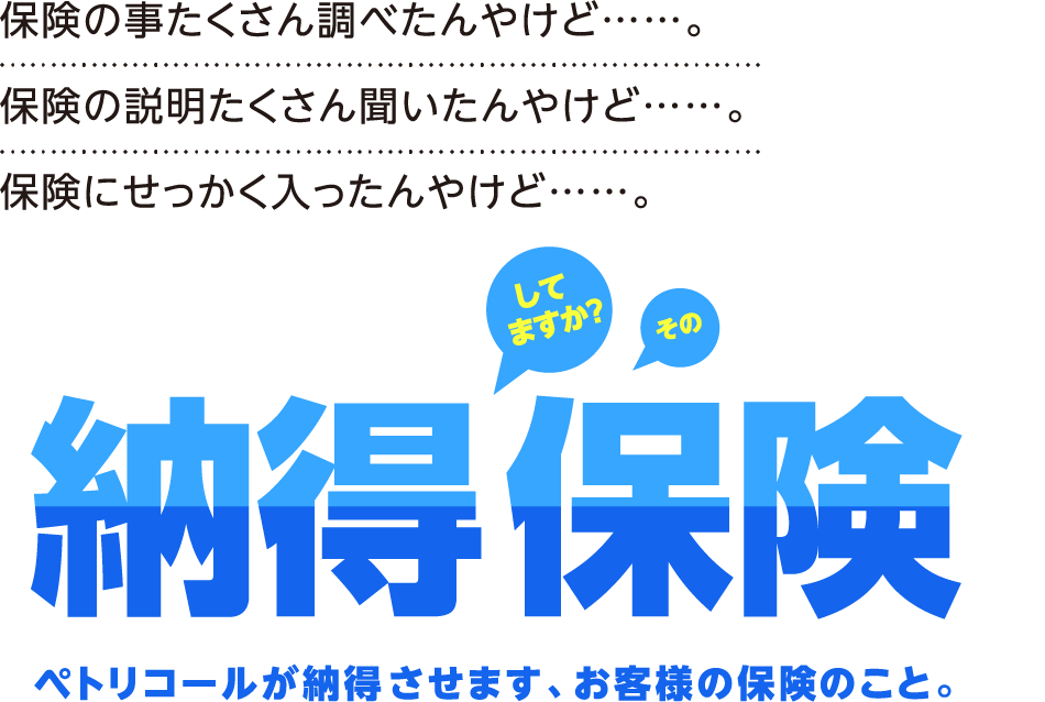 保険の事たくさん調べたんやけど……。保険の説明たくさん聞いたんやけど……。保険にせっかく入ったんやけど……。してますか？その納得保険ペトリコールが納得させます、お客様の保険のこと。